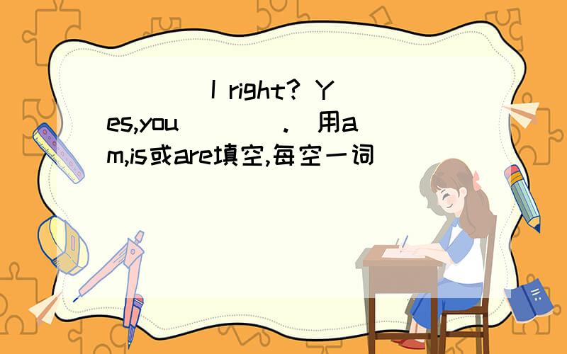 ____I right? Yes,you____.（用am,is或are填空,每空一词）