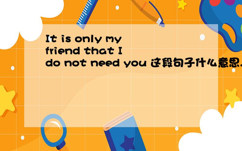 It is only my friend that I do not need you 这段句子什么意思.那如果..我不想你只是我的朋友..我想更进一步..该怎么翻译呢.?
