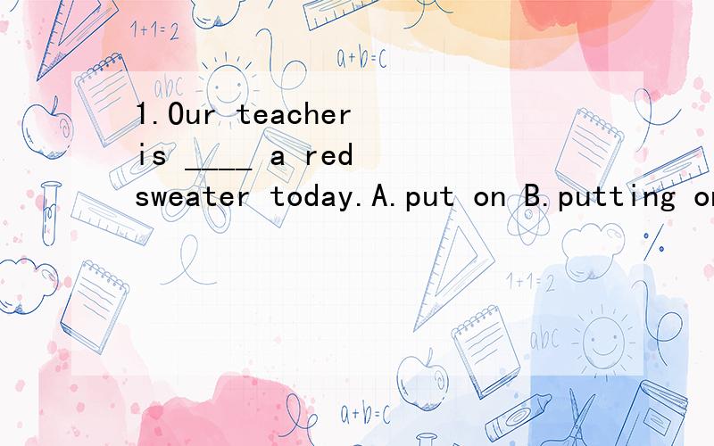 1.Our teacher is ____ a red sweater today.A.put on B.putting on C.wear D.wearing
