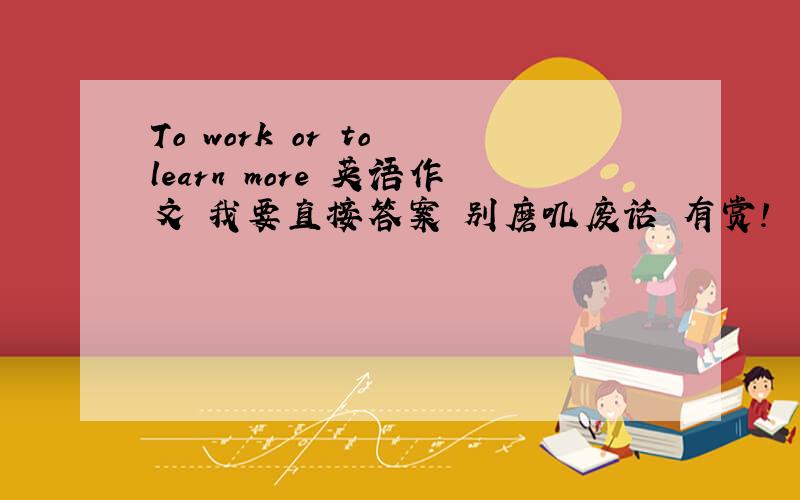 To work or to learn more 英语作文 我要直接答案 别磨叽废话 有赏!