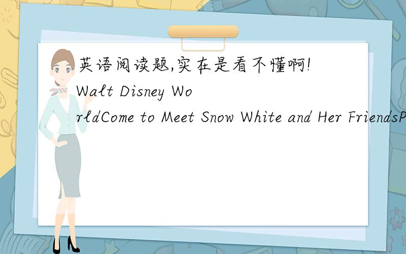 英语阅读题,实在是看不懂啊!Walt Disney WorldCome to Meet Snow White and Her FriendsPLAY for 7 Days ,PAY for 4Fairy tales can come true---and they do every day ,at theWalt Disney World.Enjoy seven nights at a Disney Resort Hotel.Theme Park