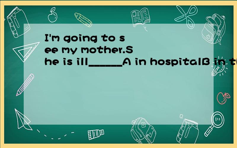 I'm going to see my mother.She is ill______A in hospitalB in the hospitalC in a hospitalD at a hospital