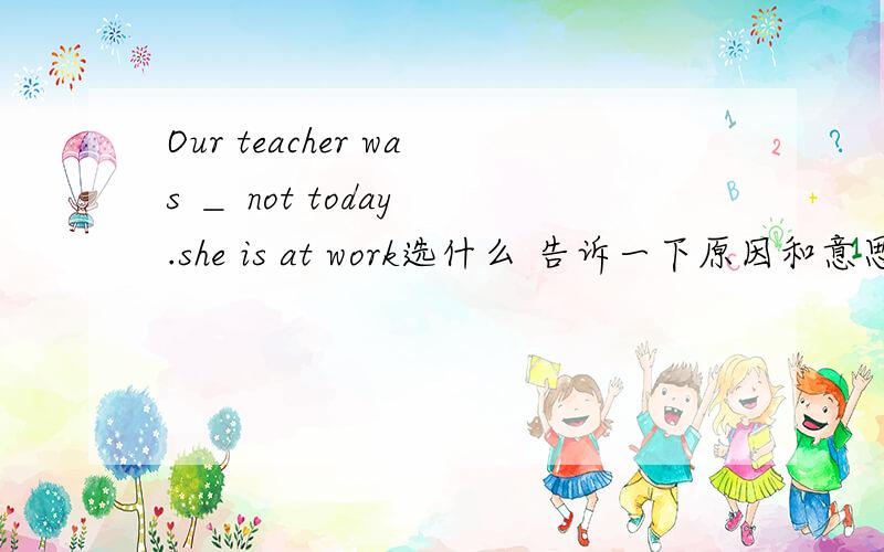 Our teacher was ＿ not today .she is at work选什么 告诉一下原因和意思A in home B at C in D on