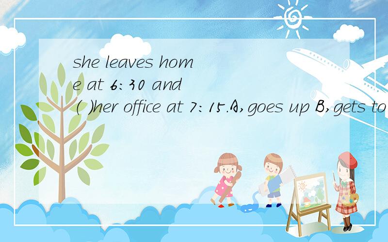 she leaves home at 6：30 and （ ）her office at 7：15.A,goes up B,gets to C,get up