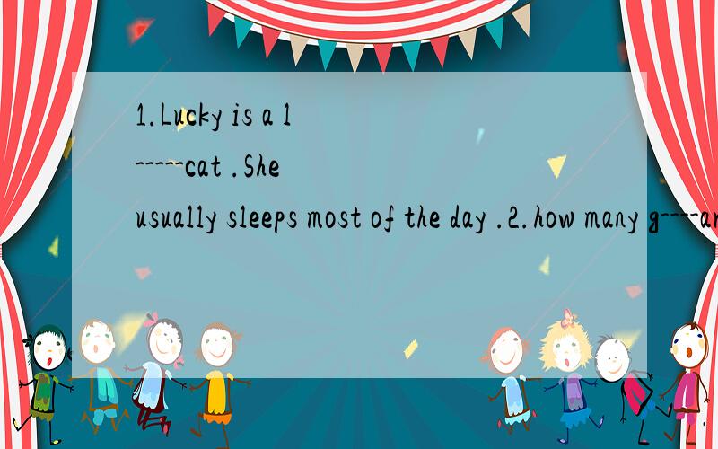 1.Lucky is a l-----cat .She usually sleeps most of the day .2.how many g----are there in the zoo?3.It's d------- for the children to swim alone in the river .4.She is a good dancer .She dances b----.5.don't p------ the flowers in the park .6.They bou