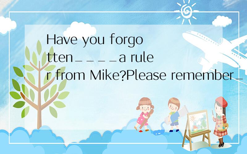 Have you forgotten____a ruler from Mike?Please remember_____it to him tomorrow.A borrowing,to returnB borrowing,returningC to borrow,to returnD to borrow,returning