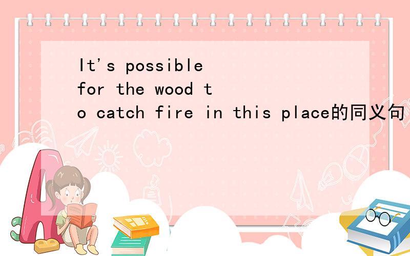 It's possible for the wood to catch fire in this place的同义句