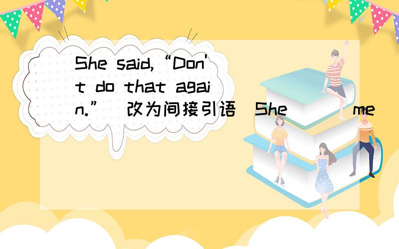 She said,“Don't do that again.”(改为间接引语）She __  me __ __ __ that again.