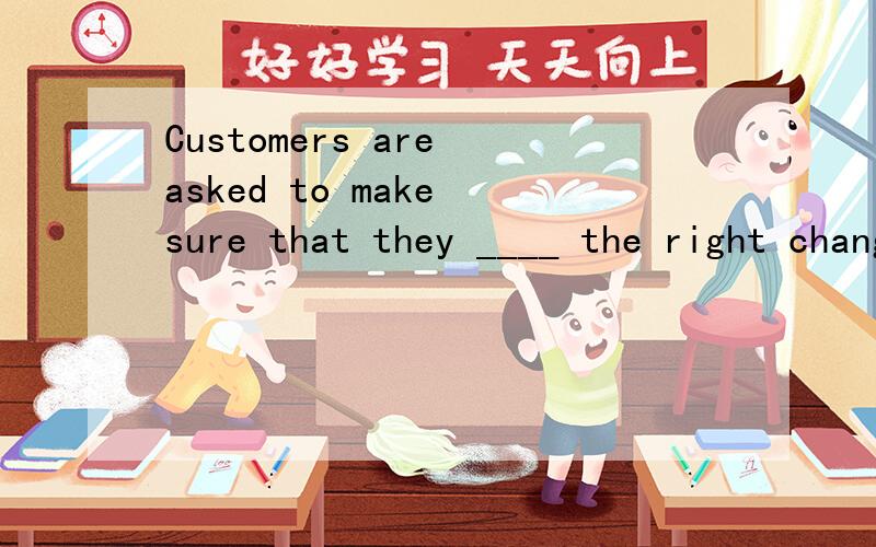 Customers are asked to make sure that they ____ the right change before leaving the shop.为什么是 have been given 而不是 will be given