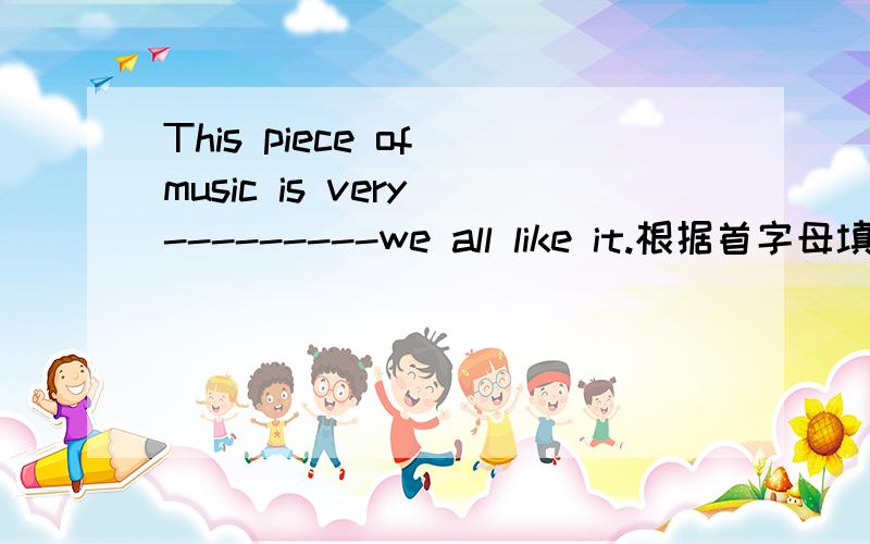 This piece of music is very ---------we all like it.根据首字母填字母