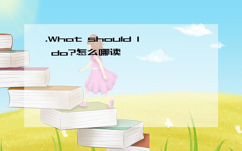 .What should I do?怎么哪读