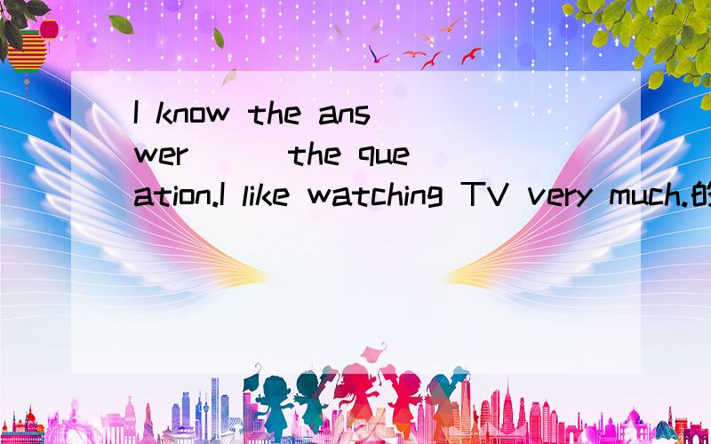 I know the answer () the queation.I like watching TV very much.的同义句