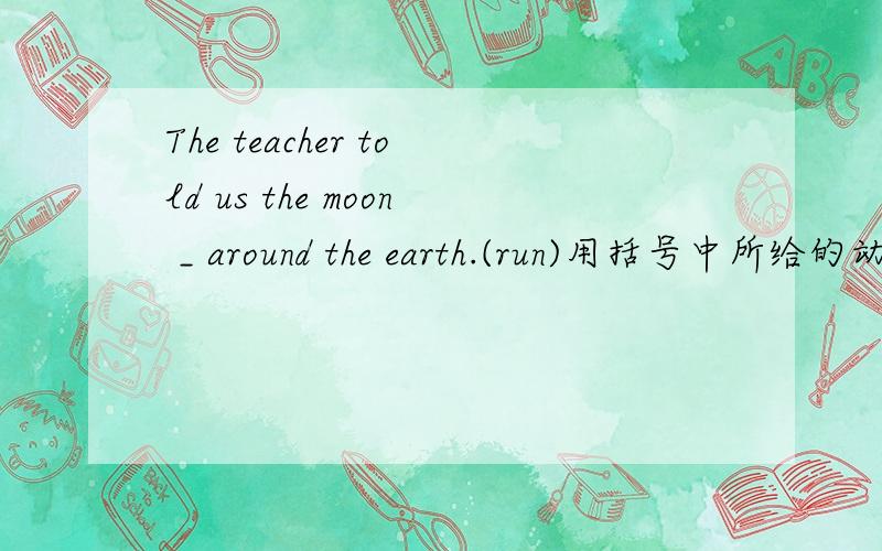 The teacher told us the moon _ around the earth.(run)用括号中所给的动词的恰当形式填空