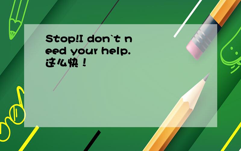 Stop!I don`t need your help.这么快！