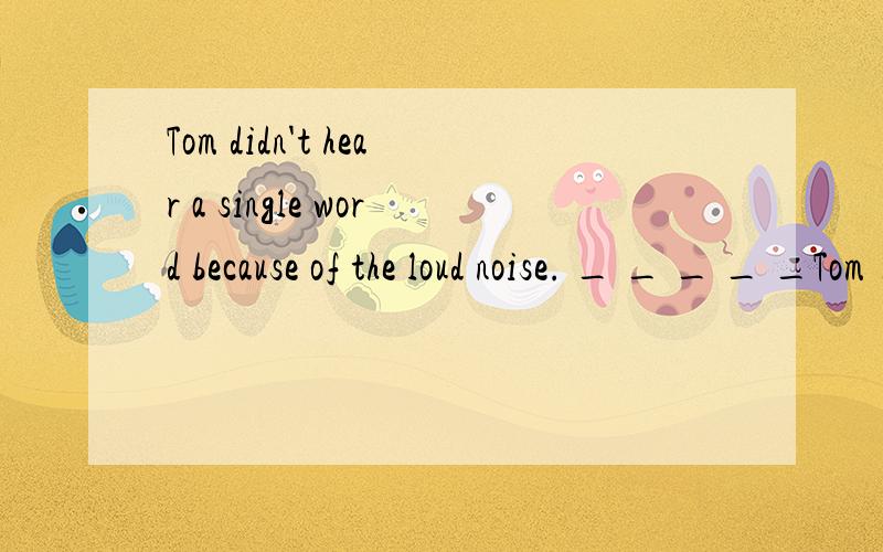 Tom didn't hear a single word because of the loud noise. _ _ _ _ _Tom _ because of the loud noise.一空填一词~~求~~