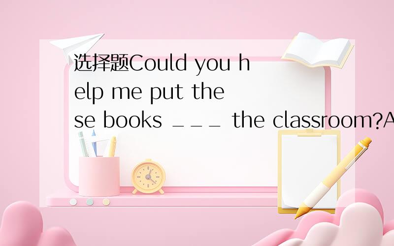 选择题Could you help me put these books ___ the classroom?A on B into C to D at