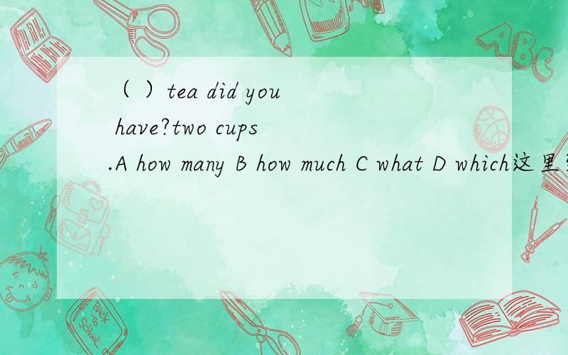 （ ）tea did you have?two cups.A how many B how much C what D which这里到底是该用how many还是how much啊,还有这句话到底什么意思,是问你过去有几杯茶吗?为什么会有这种问话,这是英语中本来就有的一种说