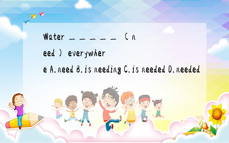 Water _____ (need) everywhere A.need B.is needing C.is needed D.needed