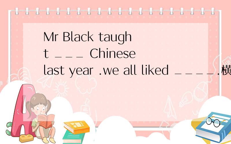 Mr Black taught ___ Chinese last year .we all liked ____.横线上填什么