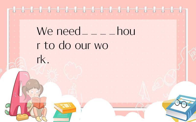 We need____hour to do our work.