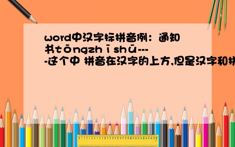 word中汉字标拼音例：通知书tōngzhīshū----这个中 拼音在汉字的上方,但是汉字和拼音属于相同的行.这个要怎么弄?