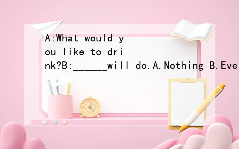 A:What would you like to drink?B:______will do.A.Nothing B.Everything C.Something D.Anything