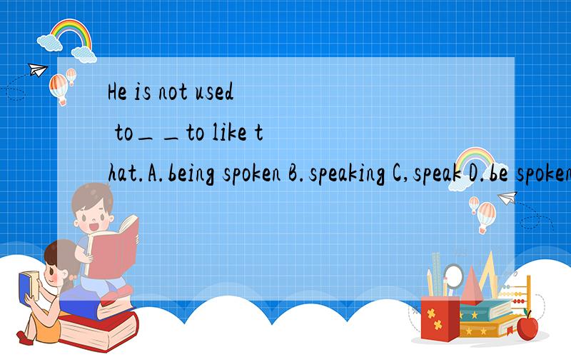 He is not used to__to like that.A.being spoken B.speaking C,speak D.be spoken最好有点分析的过程
