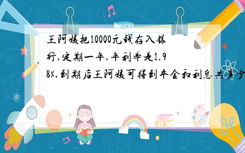 王阿姨把10000元钱存入银行,定期一年,年利率是1.98%,到期后王阿姨可得到本金和利息共多少元?