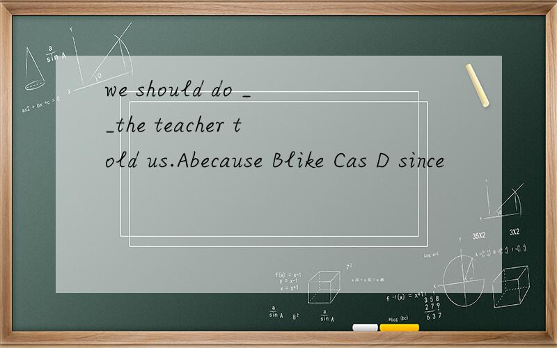 we should do __the teacher told us.Abecause Blike Cas D since
