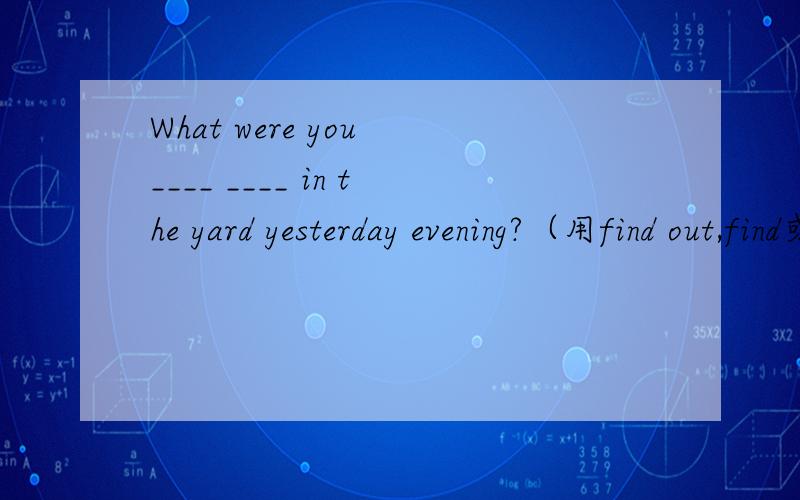 What were you ____ ____ in the yard yesterday evening?（用find out,find或look for的适当形式填空）