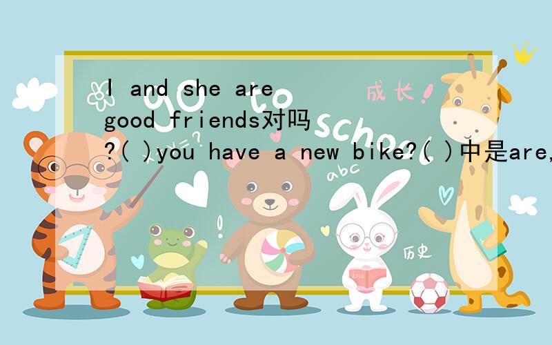 I and she are good friends对吗?( )you have a new bike?( )中是are,is,dose,do哪一个?