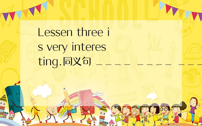 Lessen three is very interesting.同义句 ____ ____ ____is very interesting.
