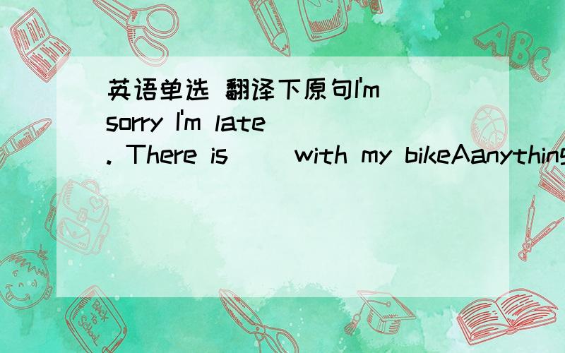 英语单选 翻译下原句I'm sorry I'm late. There is __with my bikeAanything wrong  B something wrong C wrong anything D wrong something