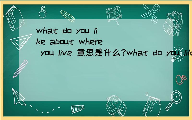 what do you like about where you live 意思是什么?what do you like 意思与how doyoulike 是不是问你人文什么怎么样 若不是怎么理解