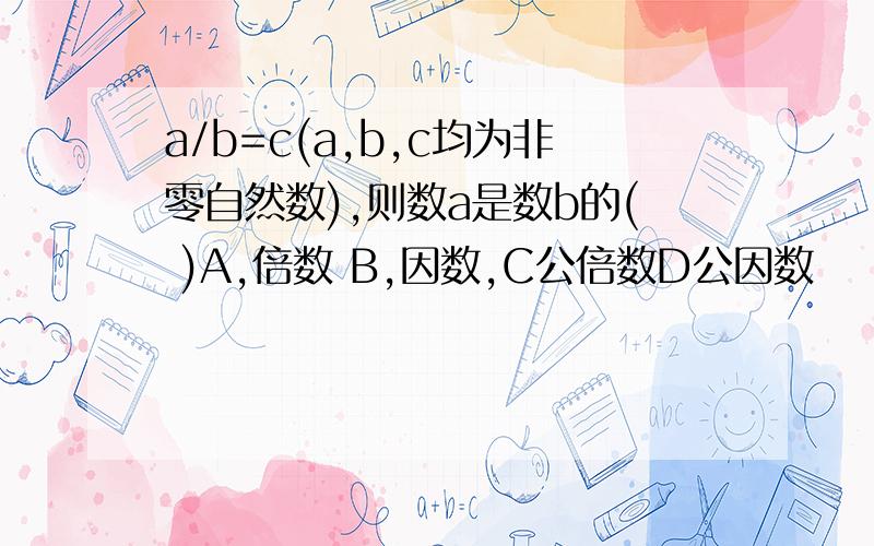 a/b=c(a,b,c均为非零自然数),则数a是数b的( )A,倍数 B,因数,C公倍数D公因数