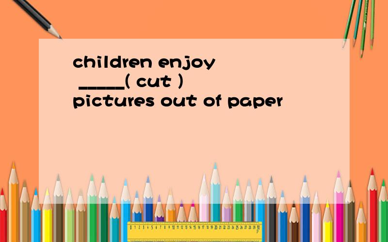 children enjoy _____( cut ) pictures out of paper
