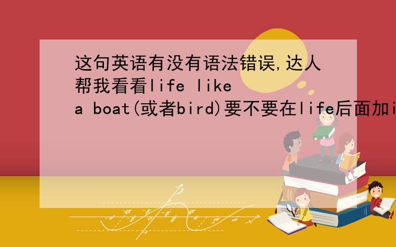 这句英语有没有语法错误,达人帮我看看life like a boat(或者bird)要不要在life后面加is,还是可加可不加?总觉得我编的原文怪怪的