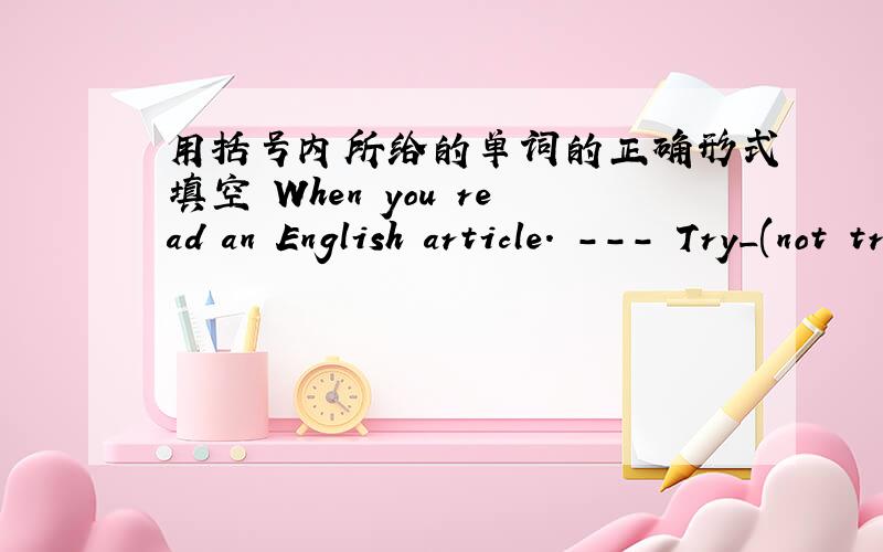 用括号内所给的单词的正确形式填空 When you read an English article. --- Try_(not trenslat)every word