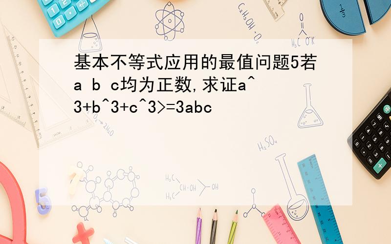 基本不等式应用的最值问题5若a b c均为正数,求证a^3+b^3+c^3>=3abc