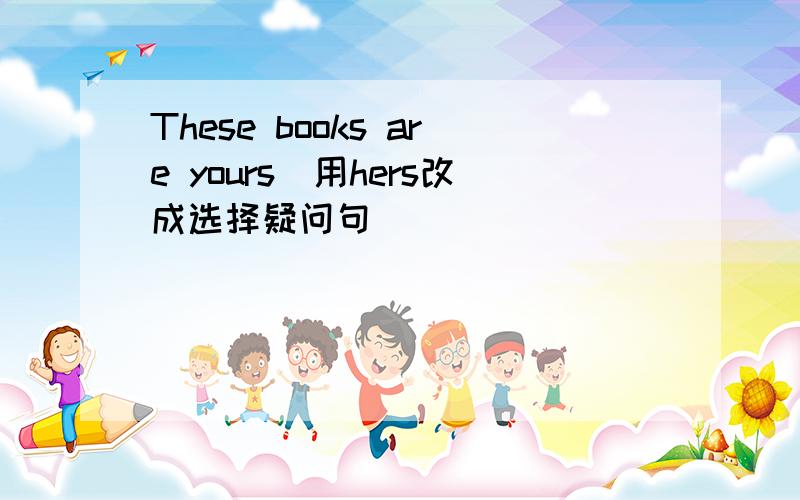 These books are yours(用hers改成选择疑问句）
