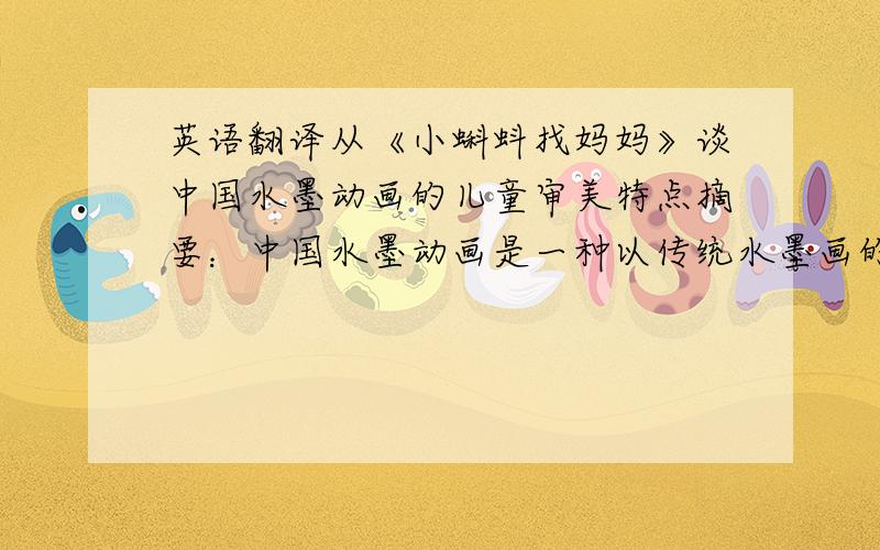 英语翻译从《小蝌蚪找妈妈》谈中国水墨动画的儿童审美特点摘要：中国水墨动画是一种以传统水墨画的笔调所展现的动画片,具有深刻的传统文化特色和浓郁的民族特色.从《小蝌蚪找妈妈