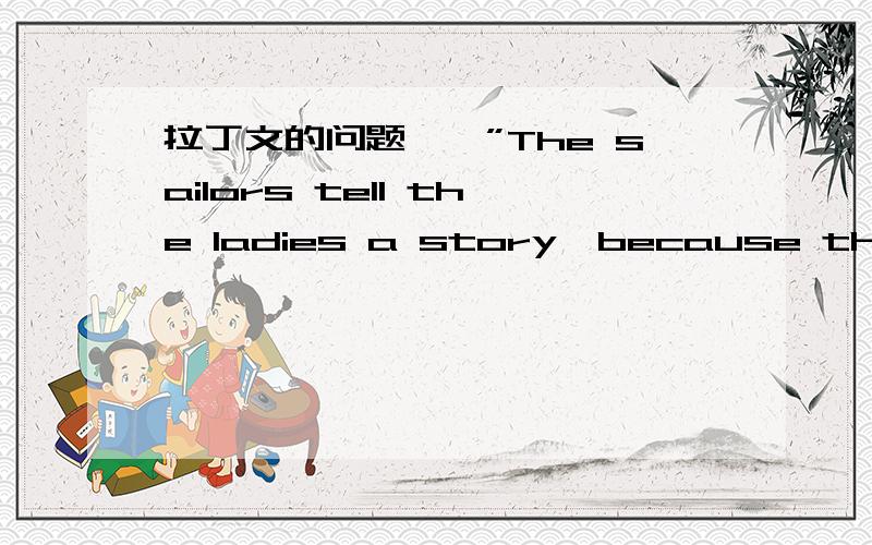 拉丁文的问题……”The sailors tell the ladies a story,because the ladies love stories.“翻译成拉丁是不是什么?还有,拉丁中quia和quod有什么区别?