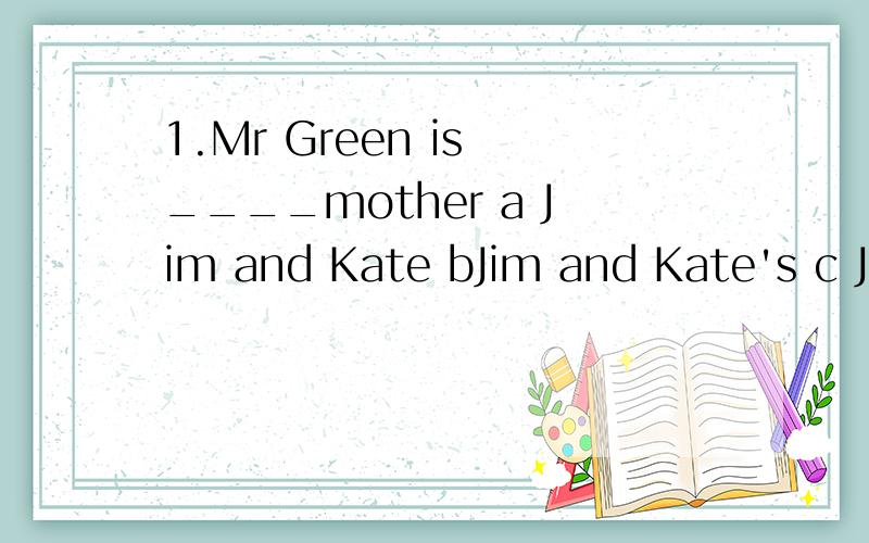 1.Mr Green is ____mother a Jim and Kate bJim and Kate's c Jim's and Kate's d Jim and Kates '2.Are you going to take a trip?Yes,___a I am byou are c it is d I'm not