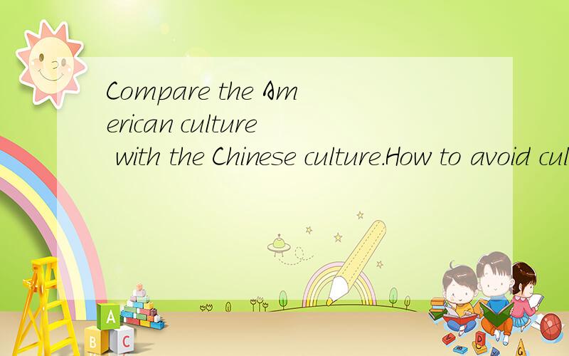 Compare the American culture with the Chinese culture.How to avoid cultural clash?1.Compare the American culture with the Chinese culture.2.How to avoid cultural clash?(针对美国人提出点建议）.