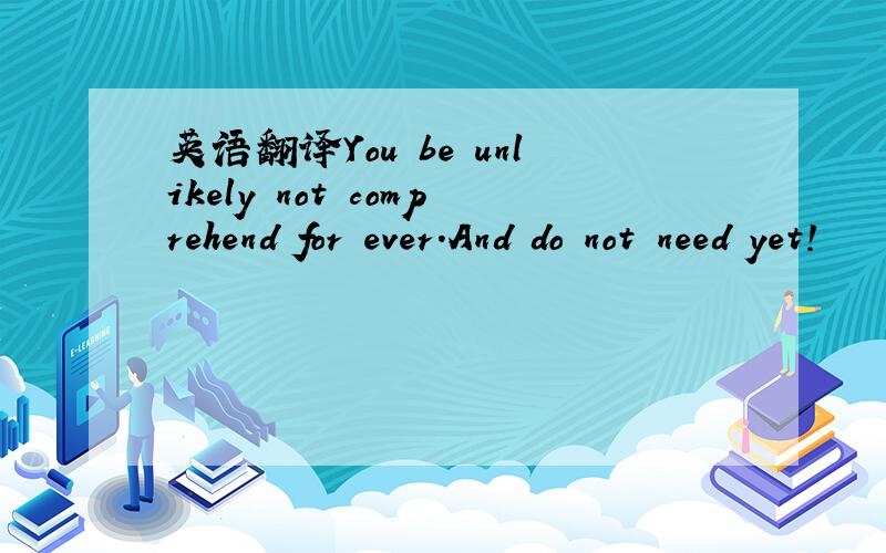 英语翻译You be unlikely not comprehend for ever.And do not need yet!