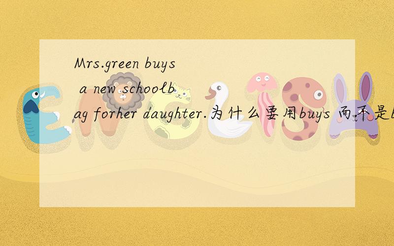 Mrs.green buys a new schoolbag forher daughter.为什么要用buys 而不是buies?