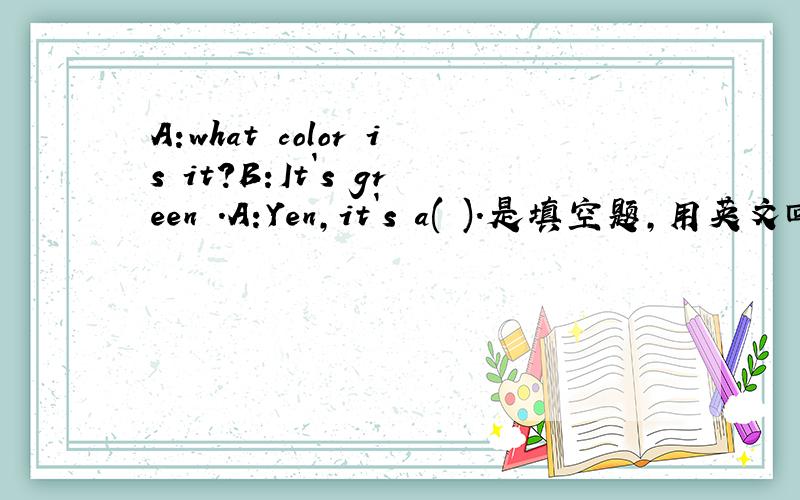 A:what color is it?B:It`s green .A:Yen,it`s a( ).是填空题,用英文回答!