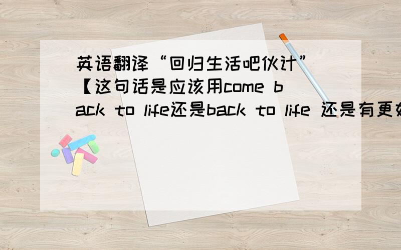 英语翻译“回归生活吧伙计” 【这句话是应该用come back to life还是back to life 还是有更好的说法?