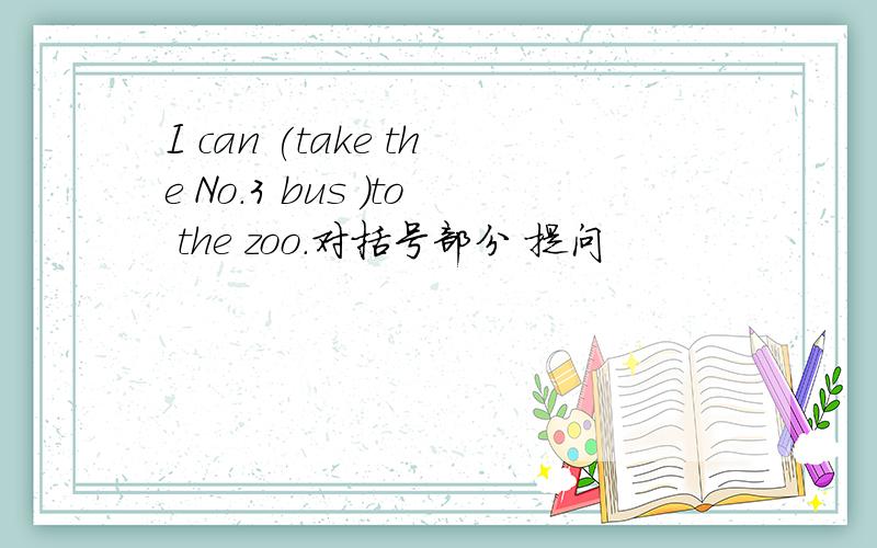 I can (take the No.3 bus )to the zoo.对括号部分 提问