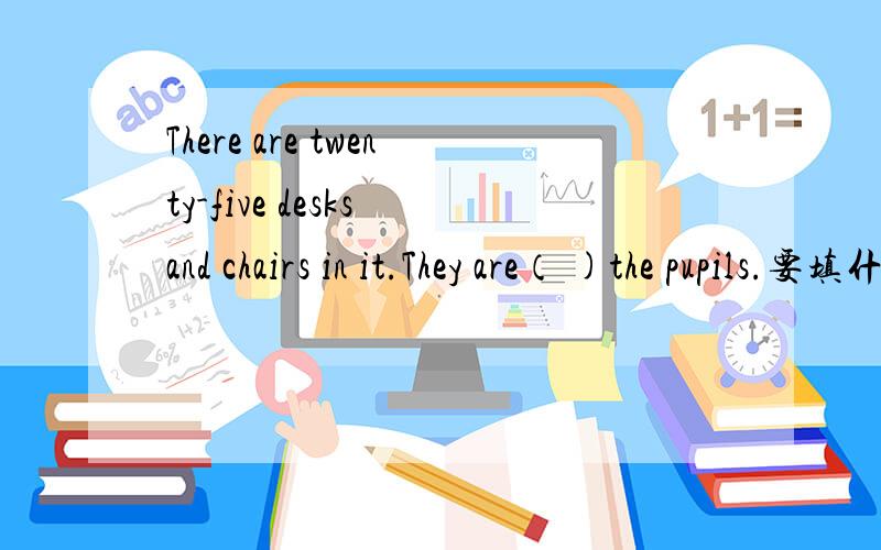 There are twenty-five desks and chairs in it.They are（ )the pupils.要填什么介词 .